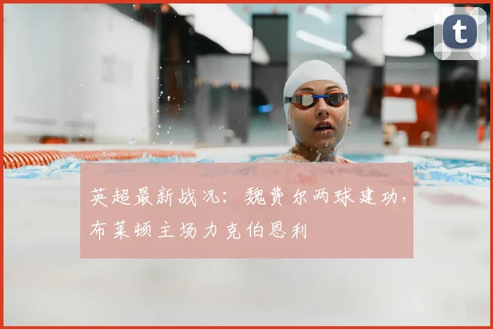 英超最新战况:魏费尔两球建功,布莱顿主场力克伯恩利