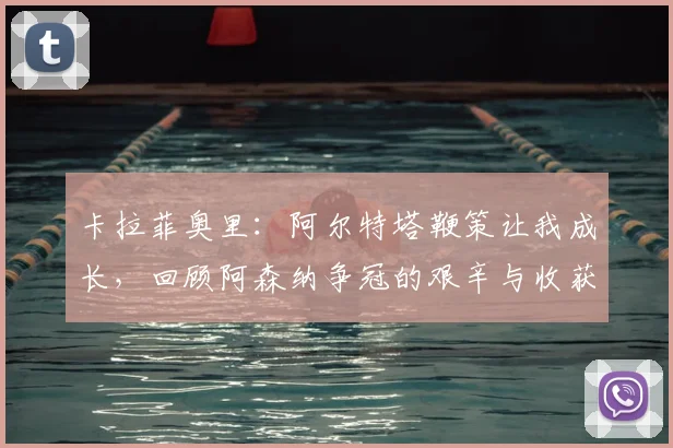 卡拉菲奥里:阿尔特塔鞭策让我成长,回顾阿森纳争冠的艰辛与收获