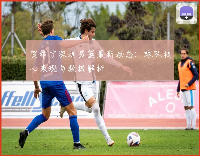 贺希宁深圳男篮最新动态：球队核心表现与数据解析