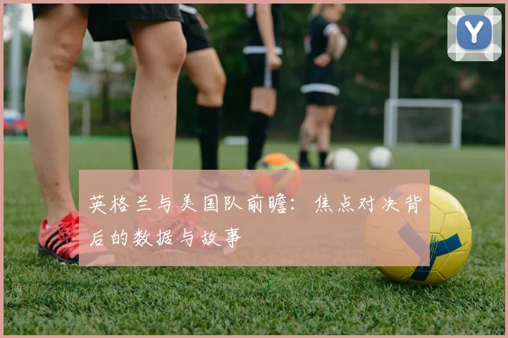 英格兰与美国队前瞻:焦点对决背后的数据与故事