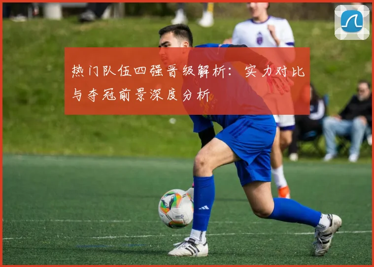 热门队伍四强晋级解析:实力对比与夺冠前景深度分析