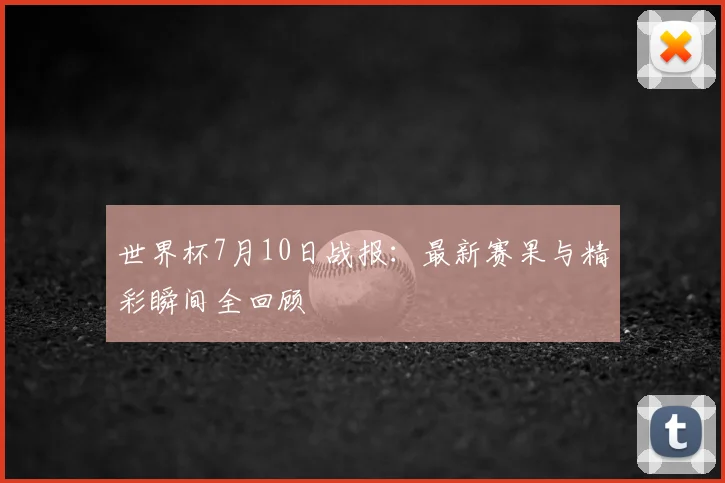 世界杯7月10日战报:最新赛果与精彩瞬间全回顾