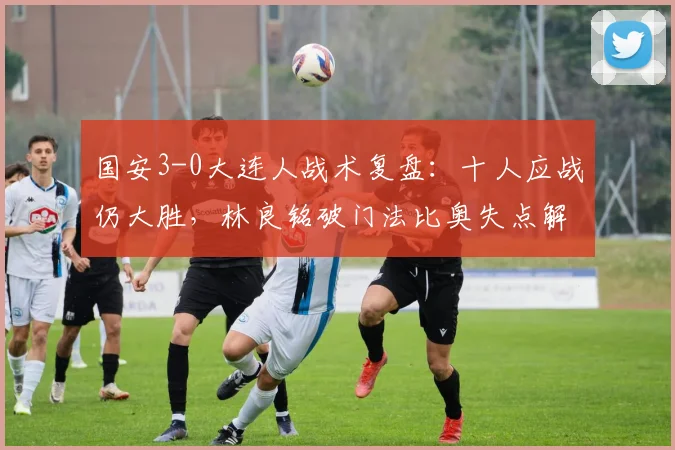 国安3-0大连人战术复盘:十人应战仍大胜,林良铭破门法比奥失点解析