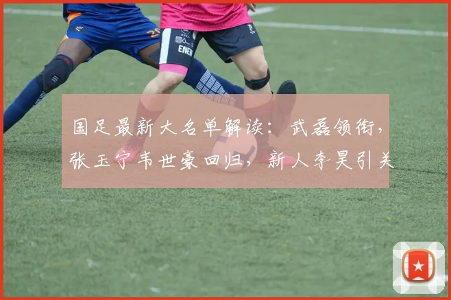 国足最新大名单解读:武磊领衔,张玉宁韦世豪回归,新人李昊引关注