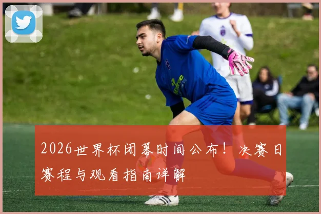 2026世界杯闭幕时间公布!决赛日赛程与观看指南详解