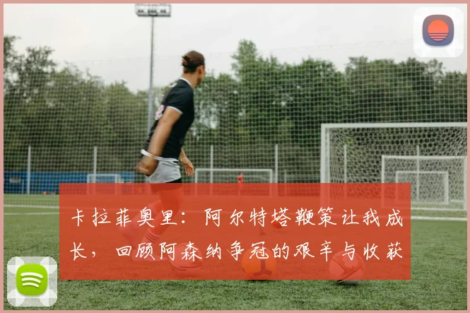 卡拉菲奥里:阿尔特塔鞭策让我成长,回顾阿森纳争冠的艰辛与收获