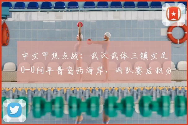 中女甲焦点战:武汉武体三镇女足0-0闷平青岛西海岸,两队赛后积分榜有何变化?