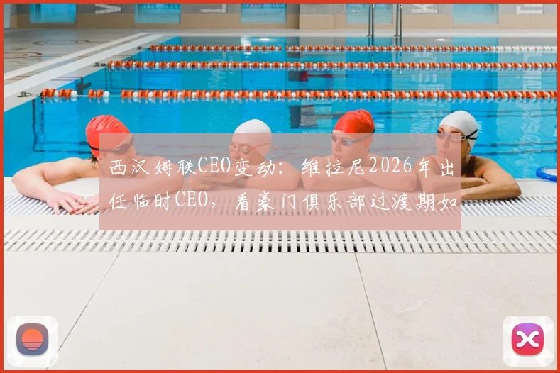 西汉姆联CEO变动:维拉尼2026年出任临时CEO,看豪门俱乐部过渡期如何平稳运行