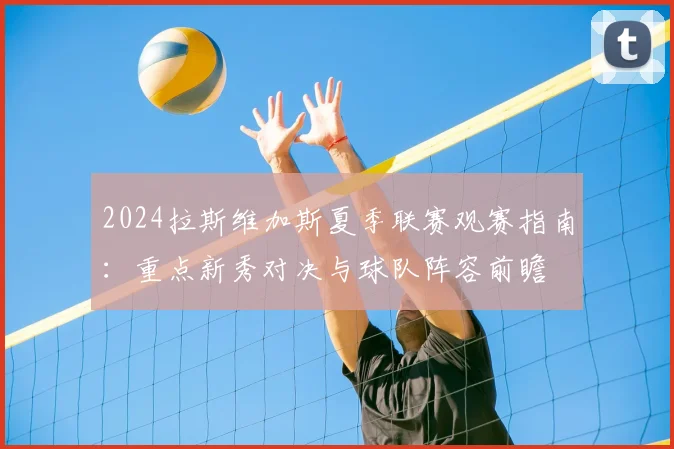 2024拉斯维加斯夏季联赛观赛指南:重点新秀对决与球队阵容前瞻