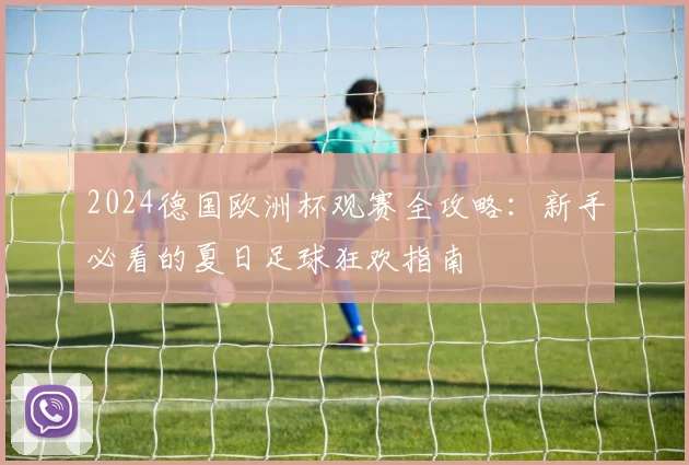 2024德国欧洲杯观赛全攻略:新手必看的夏日足球狂欢指南
