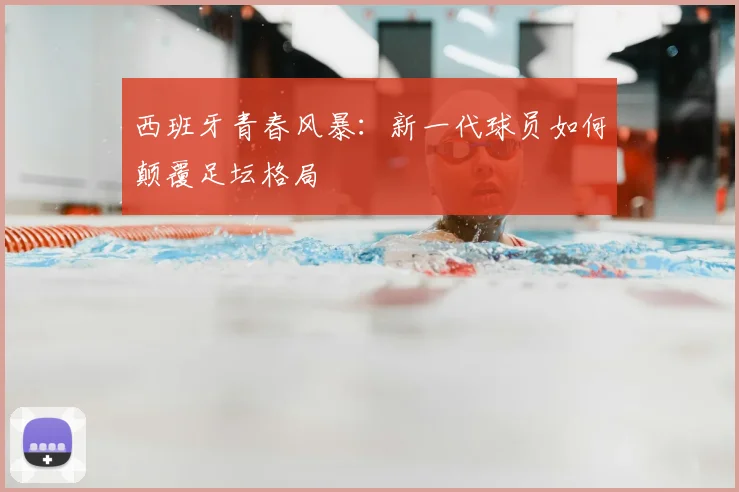 西班牙青春风暴:新一代球员如何颠覆足坛格局