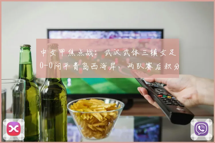 中女甲焦点战:武汉武体三镇女足0-0闷平青岛西海岸,两队赛后积分榜有何变化?