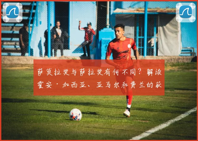 萨莫拉奖与萨拉奖有何不同?解读霍安·加西亚、亚马尔和费兰的获奖原因及评选标准